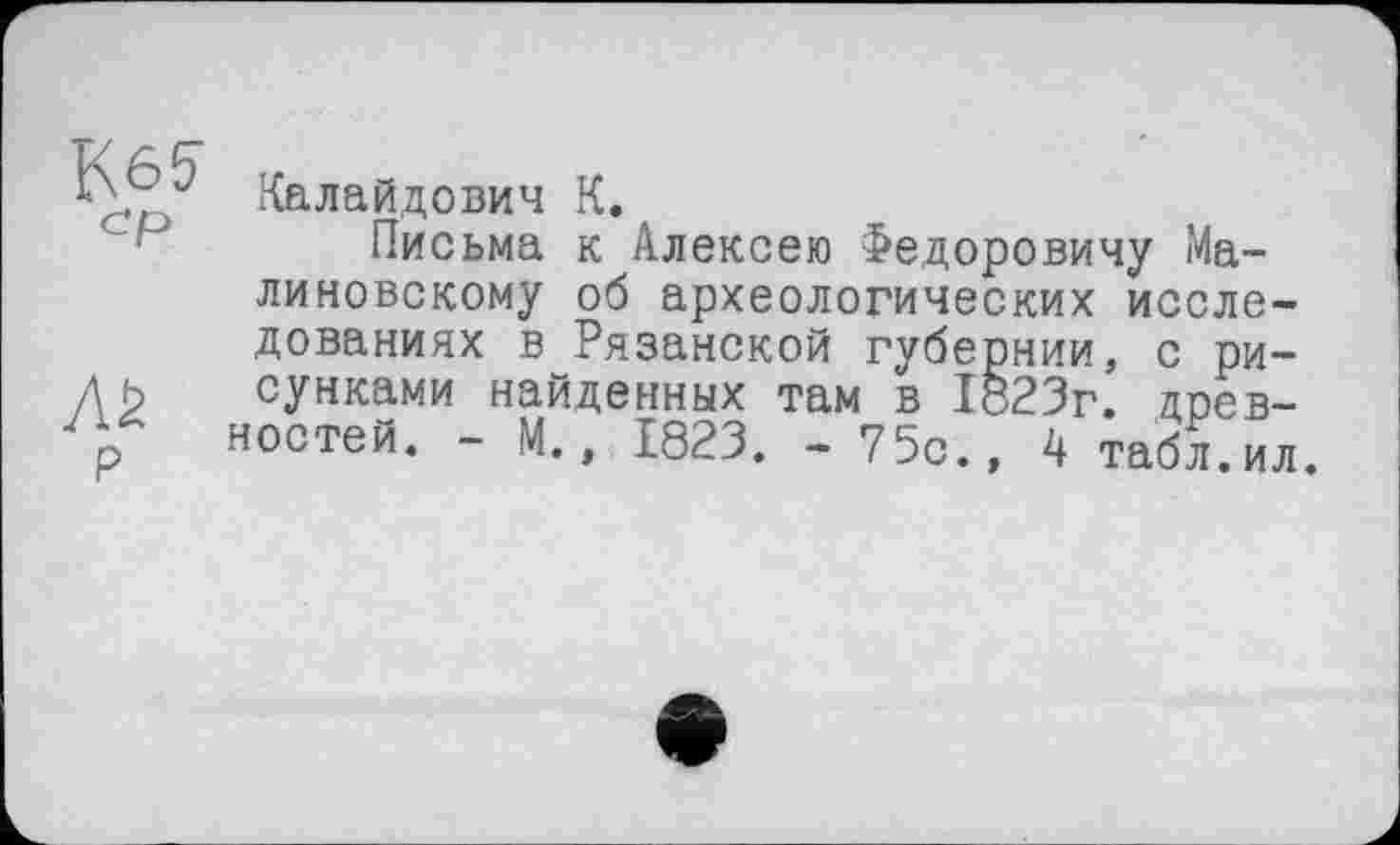 ﻿P
линовскому об археологических исследованиях і "	-	-
сунками найденных
ностей. - М.
Калайдович К.
Письма к Алексею Федоровичу Ма-
в Рязанской губернии, с ри-айденных там в 1823г. древ-1823. - 75с., 4 табл . ил.